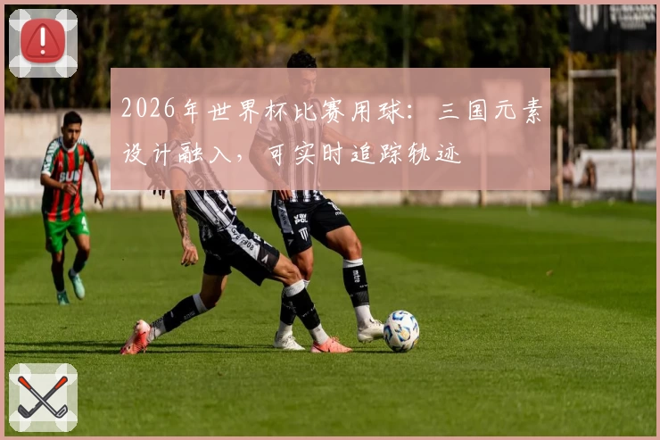 2026年世界杯比赛用球：三国元素设计融入，可实时追踪轨迹