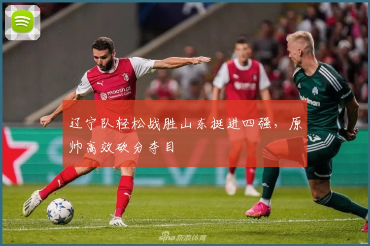 辽宁队轻松战胜山东挺进四强，原帅高效砍分夺目