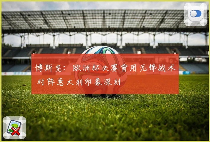 博斯克：欧洲杯决赛曾用无锋战术 对阵意大利印象深刻