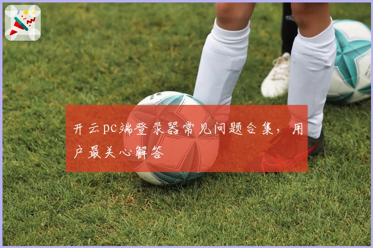 开云pc端登录器常见问题合集，用户最关心解答
