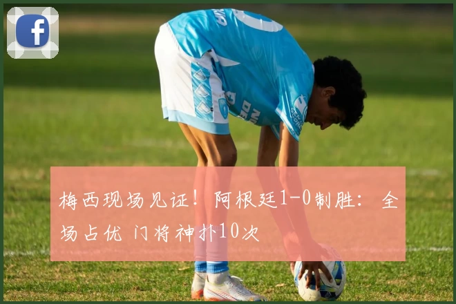 梅西现场见证！阿根廷1-0制胜：全场占优 门将神扑10次