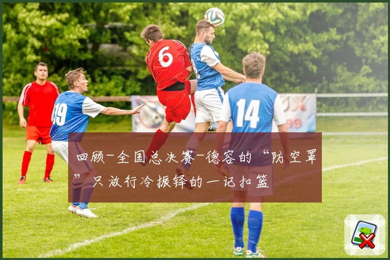 回顾-全国总决赛-德容的“防空罩”只放行冷振铎的一记扣篮