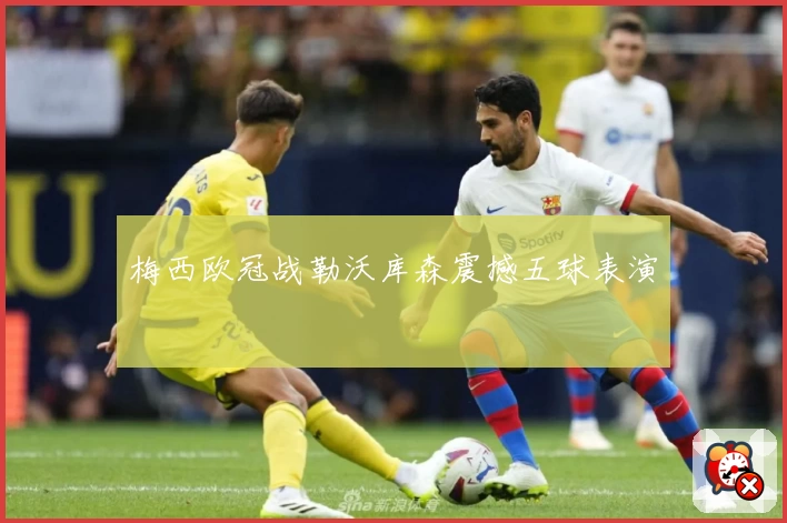 梅西欧冠战勒沃库森震撼五球表演
