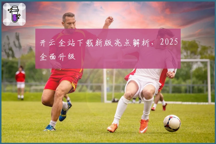 开云全站下载新版亮点解析，2025全面升级