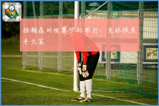 杨瀚森训练赛梦幻单打,克林根束手无策