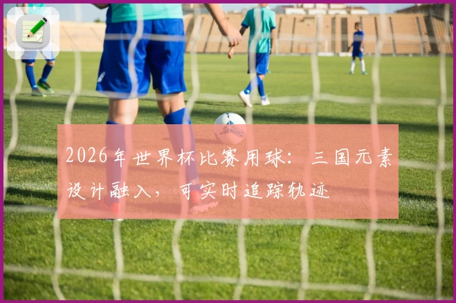 2026年世界杯比赛用球：三国元素设计融入，可实时追踪轨迹