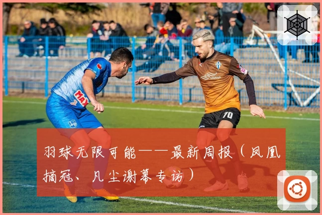 羽球无限可能——最新周报(凤凰摘冠、凡尘谢幕专访)