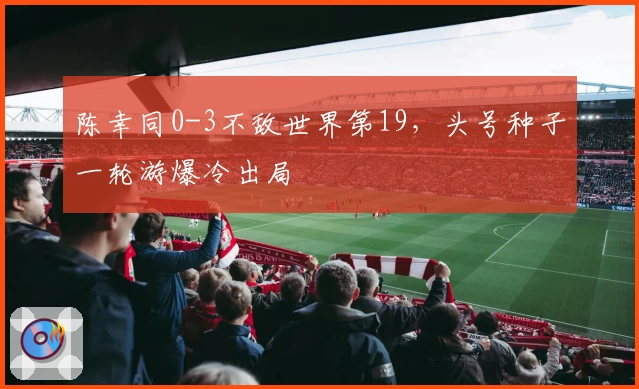 陈幸同0-3不敌世界第19，头号种子一轮游爆冷出局