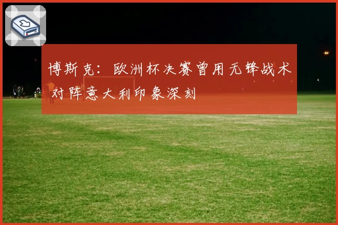 博斯克：欧洲杯决赛曾用无锋战术 对阵意大利印象深刻