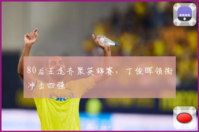 80后五虎齐聚英锦赛，丁俊晖领衔冲击四强