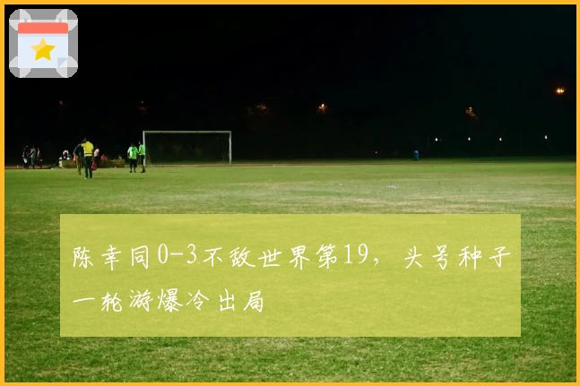 陈幸同0-3不敌世界第19，头号种子一轮游爆冷出局