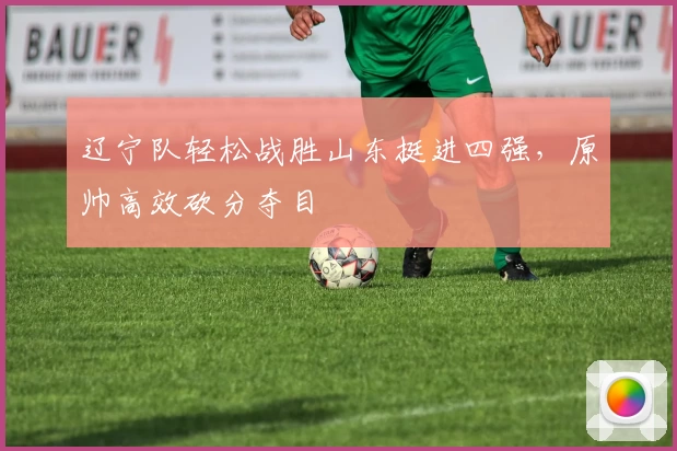 辽宁队轻松战胜山东挺进四强，原帅高效砍分夺目