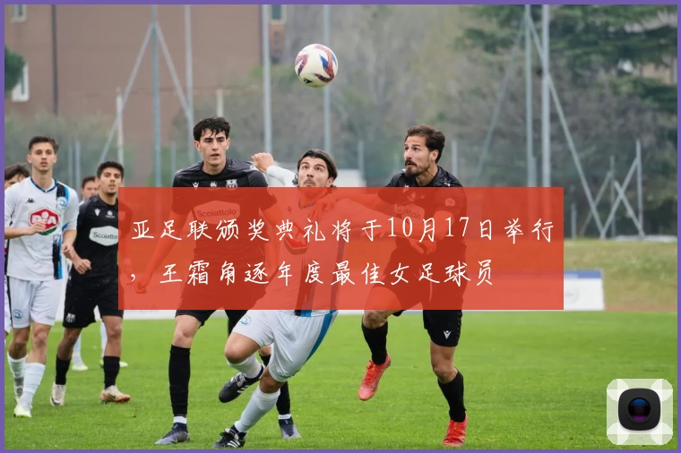 亚足联颁奖典礼将于10月17日举行，王霜角逐年度最佳女足球员