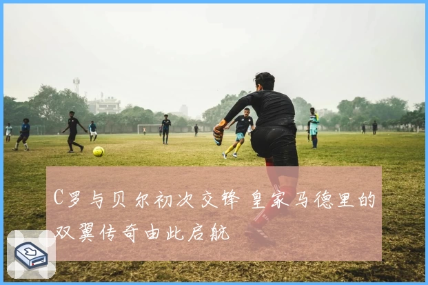 C罗与贝尔初次交锋 皇家马德里的双翼传奇由此启航